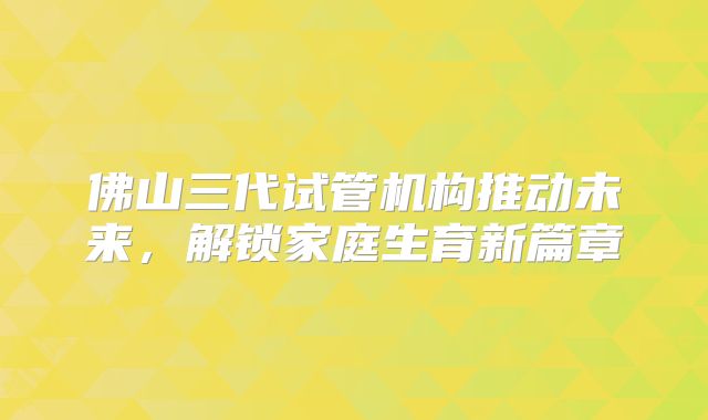 佛山三代试管机构推动未来,解锁家庭生育新篇章