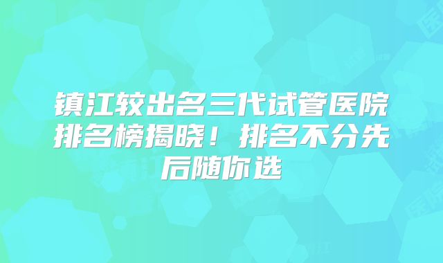 镇江较出名三代试管医院排名榜揭晓！排名不分先后随你选