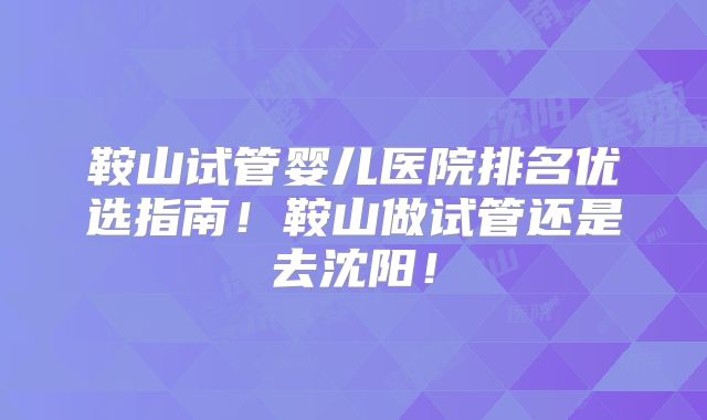 鞍山试管婴儿医院排名优选指南！鞍山做试管还是去沈阳！
