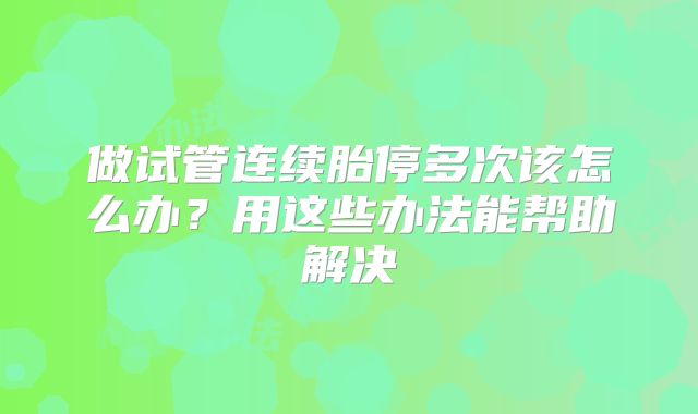 做试管连续胎停多次该怎么办？用这些办法能帮助解决
