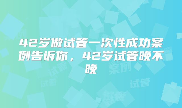 42岁做试管一次性成功案例告诉你，42岁试管晚不晚