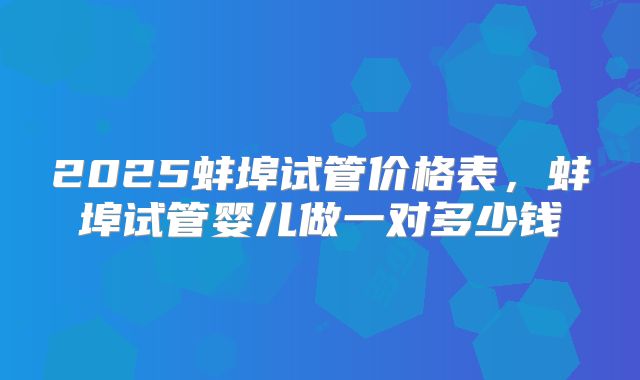 2025蚌埠试管价格表，蚌埠试管婴儿做一对多少钱