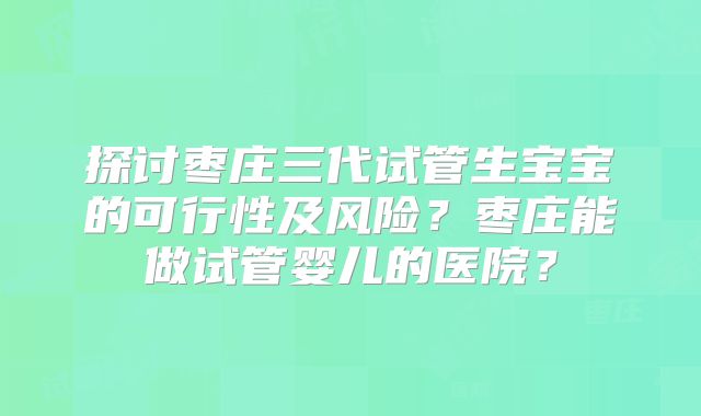 探讨枣庄三代试管生宝宝的可行性及风险?枣庄能做试管婴儿的医院?