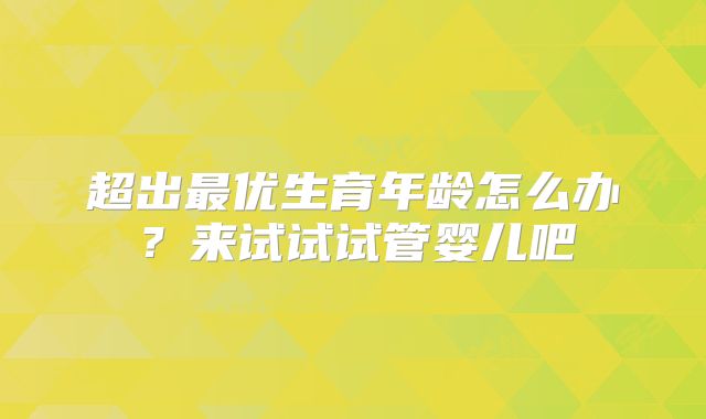 超出最优生育年龄怎么办?来试试试管婴儿吧