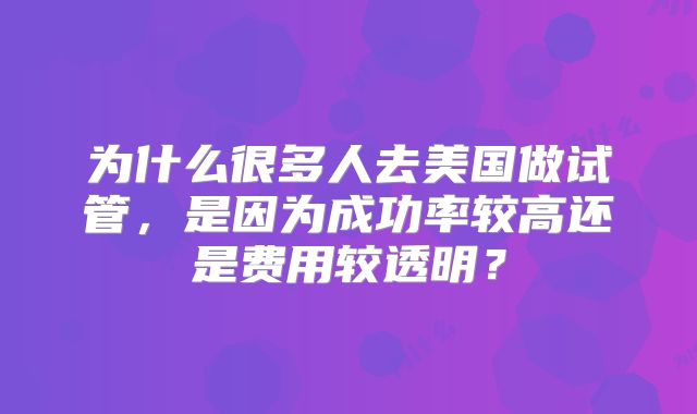 为什么很多人去美国做试管，是因为成功率较高还是费用较透明？