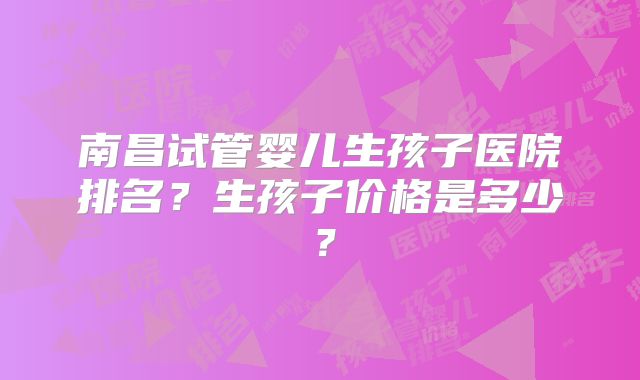 南昌试管婴儿生孩子医院排名？生孩子价格是多少？