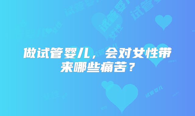做试管婴儿，会对女性带来哪些痛苦？