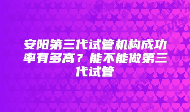 安阳第三代试管机构成功率有多高？能不能做第三代试管