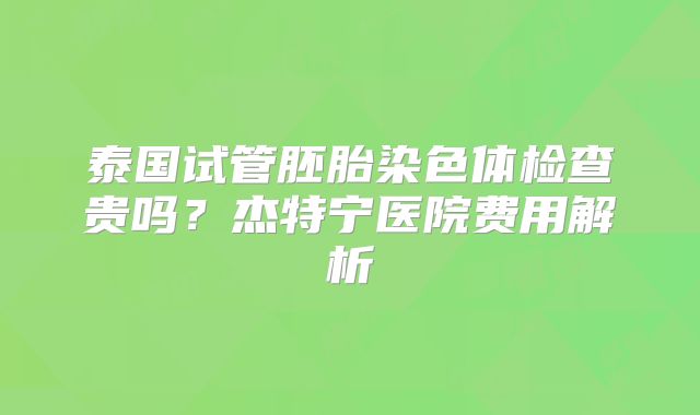 泰国试管胚胎染色体检查贵吗？杰特宁医院费用解析
