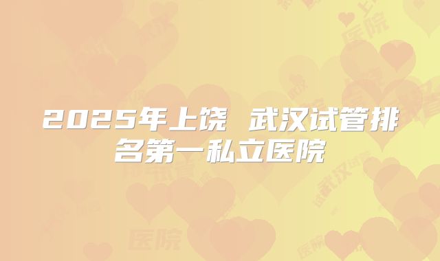 2025年上饶 武汉试管排名第一私立医院