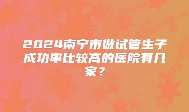 2024南宁市做试管生子成功率比较高的医院有几家?