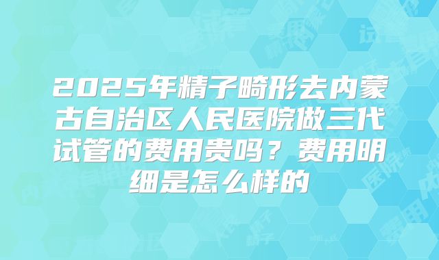 2025年精子畸形去内蒙古自治区人民医院做三代试管的费用贵吗?费用明细是怎么样的