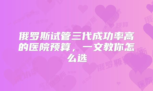 俄罗斯试管三代成功率高的医院预算，一文教你怎么选