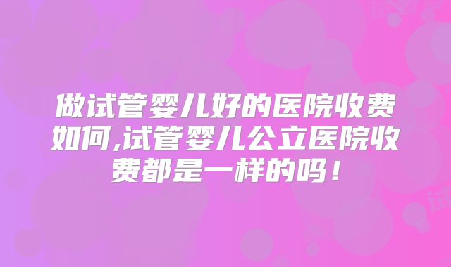 做试管婴儿好的医院收费如何,试管婴儿公立医院收费都是一样的吗！