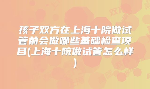 孩子双方在上海十院做试管前会做哪些基础检查项目(上海十院做试管怎么样)