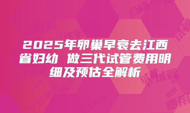 2025年卵巢早衰去江西省妇幼 做三代试管费用明细及预估全解析