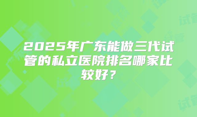 2025年广东能做三代试管的私立医院排名哪家比较好？