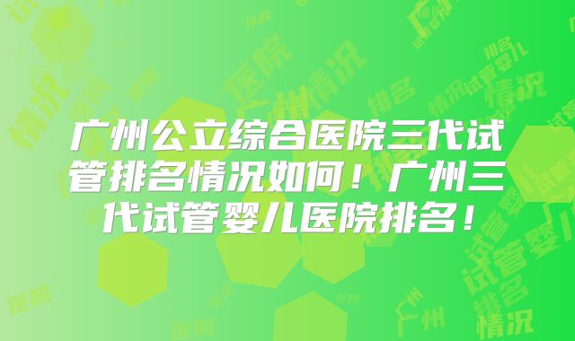 广州公立综合医院三代试管排名情况如何！广州三代试管婴儿医院排名！