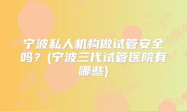 宁波私人机构做试管安全吗？(宁波三代试管医院有哪些)