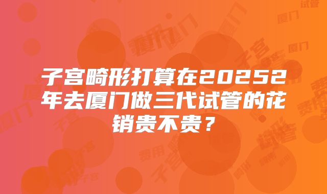 子宫畸形打算在20252年去厦门做三代试管的花销贵不贵?