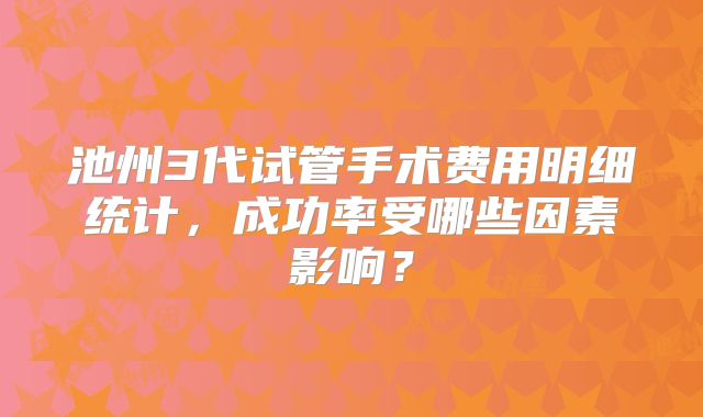 池州3代试管手术费用明细统计，成功率受哪些因素影响？
