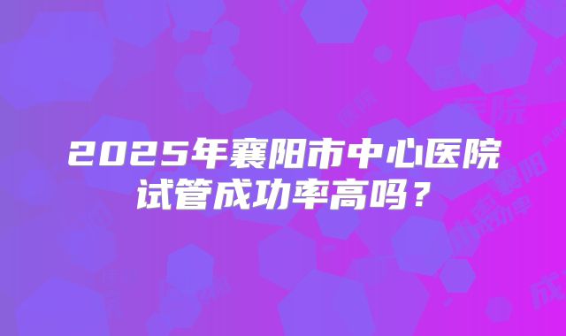 2025年襄阳市中心医院试管成功率高吗?