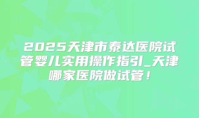 2025天津市泰达医院试管婴儿实用操作指引_天津哪家医院做试管!