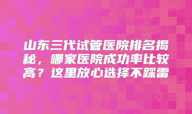 山东三代试管医院排名揭秘，哪家医院成功率比较高？这里放心选择不踩雷