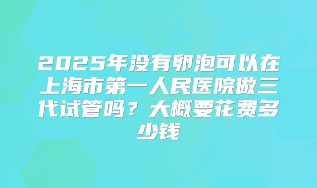 2025年没有卵泡可以在上海市第一人民医院做三代试管吗？大概要花费多少钱