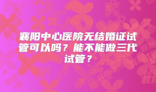襄阳中心医院无结婚证试管可以吗？能不能做三代试管？