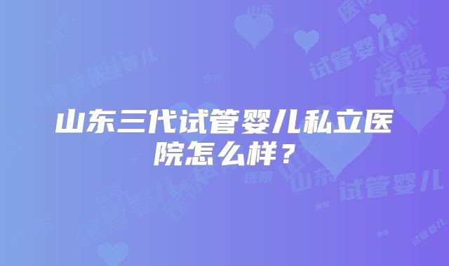 山东三代试管婴儿私立医院怎么样？