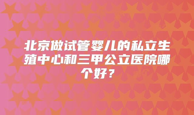 北京做试管婴儿的私立生殖中心和三甲公立医院哪个好？