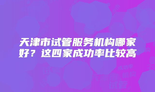 天津市试管服务机构哪家好？这四家成功率比较高