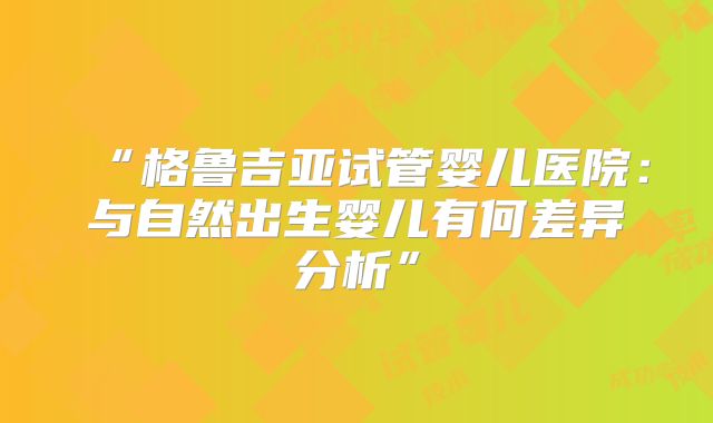 “格鲁吉亚试管婴儿医院：与自然出生婴儿有何差异分析”