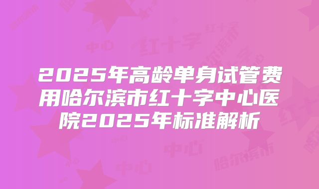 2025年高龄单身试管费用哈尔滨市红十字中心医院2025年标准解析