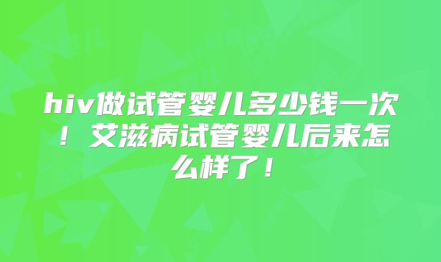 hiv做试管婴儿多少钱一次！艾滋病试管婴儿后来怎么样了！