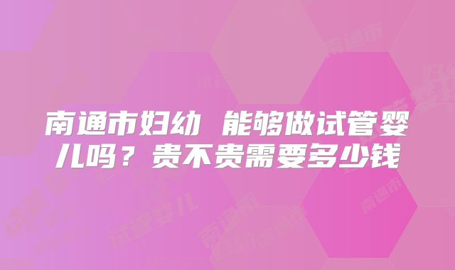 南通市妇幼 能够做试管婴儿吗?贵不贵需要多少钱