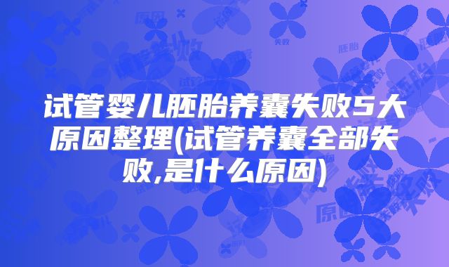 试管婴儿胚胎养囊失败5大原因整理(试管养囊全部失败,是什么原因)