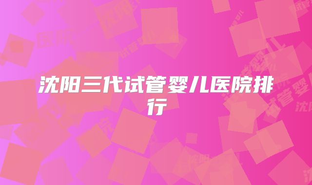 沈阳三代试管婴儿医院排行
