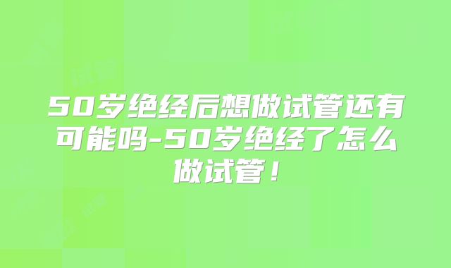50岁绝经后想做试管还有可能吗-50岁绝经了怎么做试管！