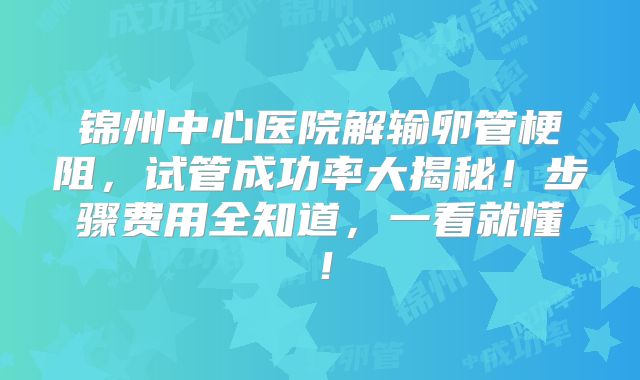 锦州中心医院解输卵管梗阻,试管成功率大揭秘!步骤费用全知道,一看就懂!