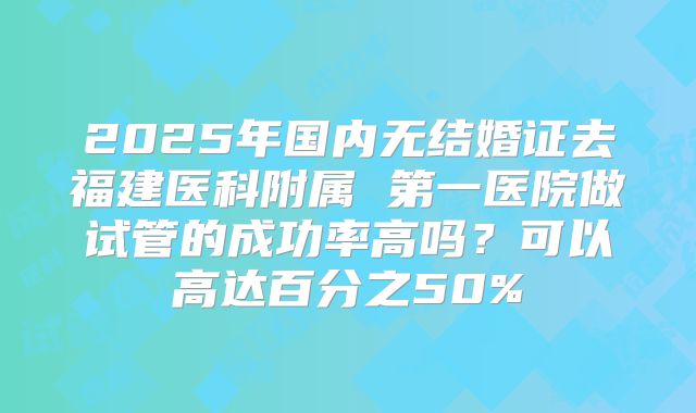 2025年国内无结婚证去福建医科附属 第一医院做试管的成功率高吗？可以高达百分之50%