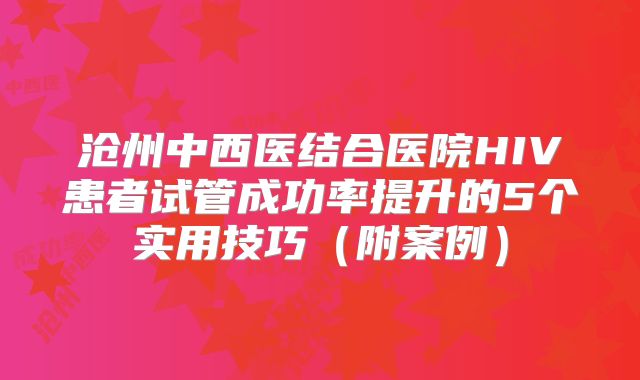 沧州中西医结合医院HIV患者试管成功率提升的5个实用技巧（附案例）