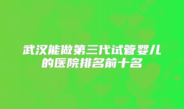 武汉能做第三代试管婴儿的医院排名前十名
