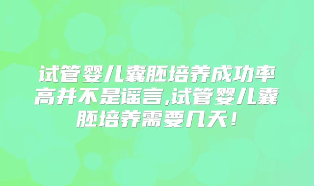 试管婴儿囊胚培养成功率高并不是谣言,试管婴儿囊胚培养需要几天!