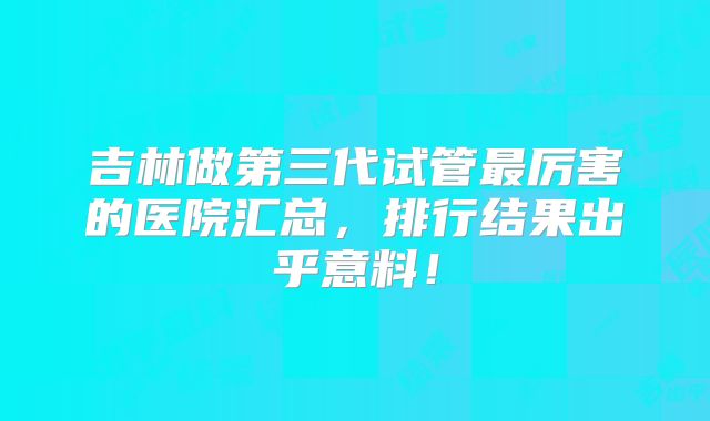 吉林做第三代试管最厉害的医院汇总，排行结果出乎意料！