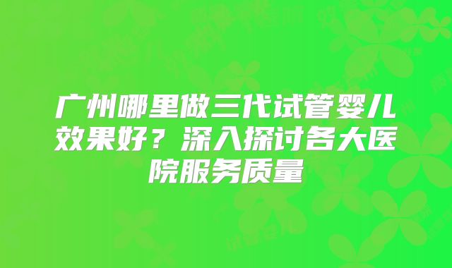 广州哪里做三代试管婴儿效果好？深入探讨各大医院服务质量