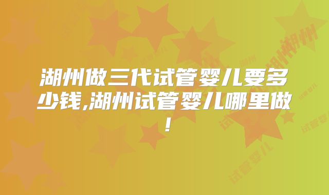 湖州做三代试管婴儿要多少钱,湖州试管婴儿哪里做！