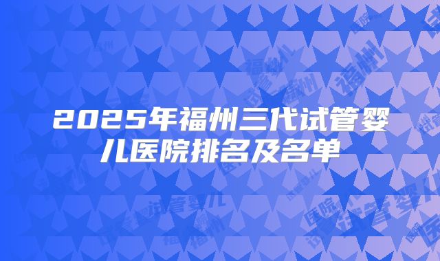 2025年福州三代试管婴儿医院排名及名单