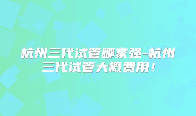 杭州三代试管哪家强-杭州三代试管大概费用！